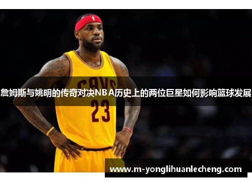 詹姆斯与姚明的传奇对决NBA历史上的两位巨星如何影响篮球发展