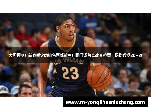 大胆预测！新赛季火箭排名西部前三！阿门汤普森改变位置，场均数据20+8！