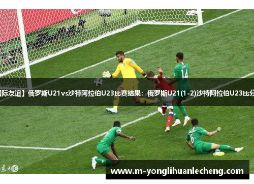 【国际友谊】俄罗斯U21vs沙特阿拉伯U23比赛结果:俄罗斯U21(1-2)沙特阿拉伯U23比分战报